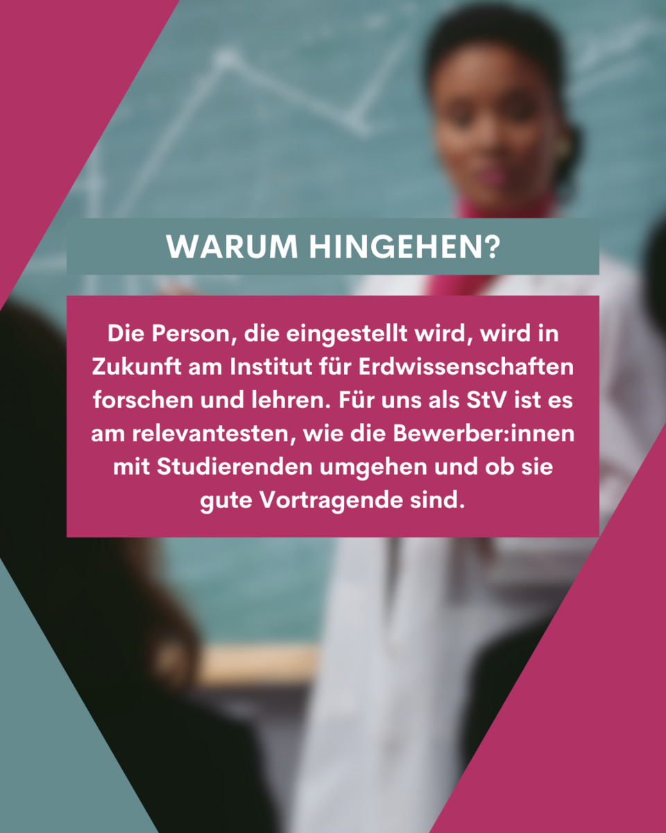 Warum hingehen? Die Person, die eingestellt wird, wird in Zukunft am Institut für Erdwissenschaften forschen und lehren. Für uns als STV ist es am relevantesten, wie die Bewerber*innen mit Studierenden umgehen und ob sie gute Vortragende sind.